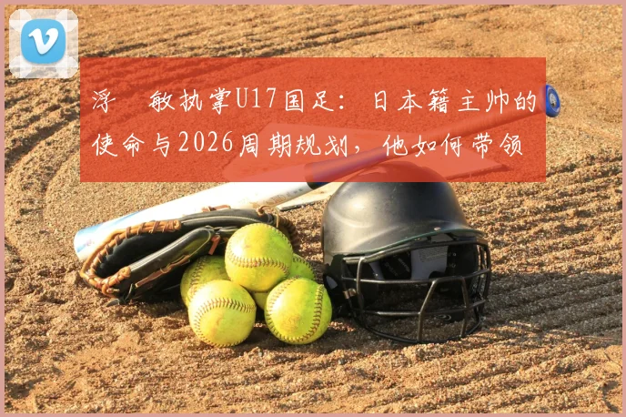 浮嶋敏执掌U17国足：日本籍主帅的使命与2026周期规划，他如何带领中国青少年足球突围？