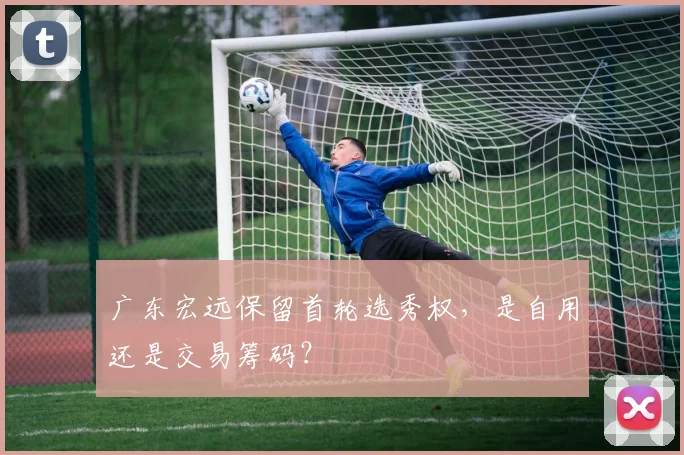 广东宏远保留首轮选秀权，是自用还是交易筹码？