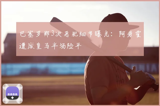 巴塞罗那3次恶犯细节曝光：阿劳霍遭废皇马半场险平
