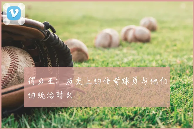得分王：历史上的传奇球员与他们的统治时刻