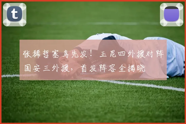 张稀哲塞鸟先发!玉昆四外援对阵国安三外援,首发阵容全揭晓