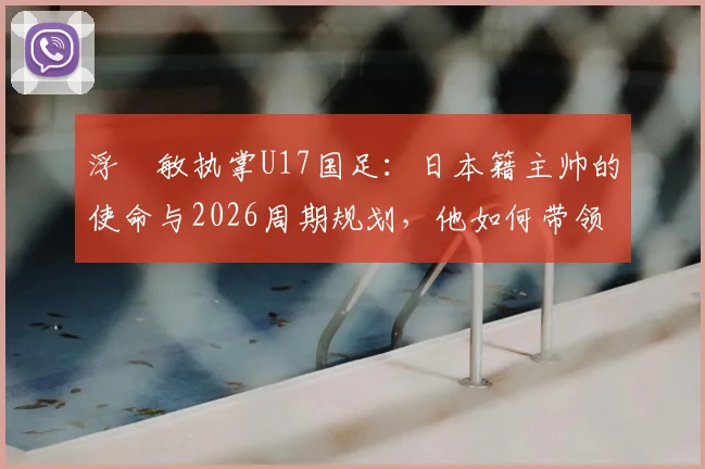 浮嶋敏执掌U17国足:日本籍主帅的使命与2026周期规划,他如何带领中国青少年足球突围?