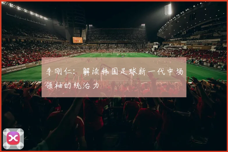 李刚仁：解读韩国足球新一代中场领袖的统治力