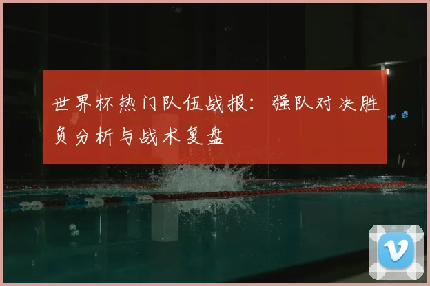 世界杯热门队伍战报：强队对决胜负分析与战术复盘