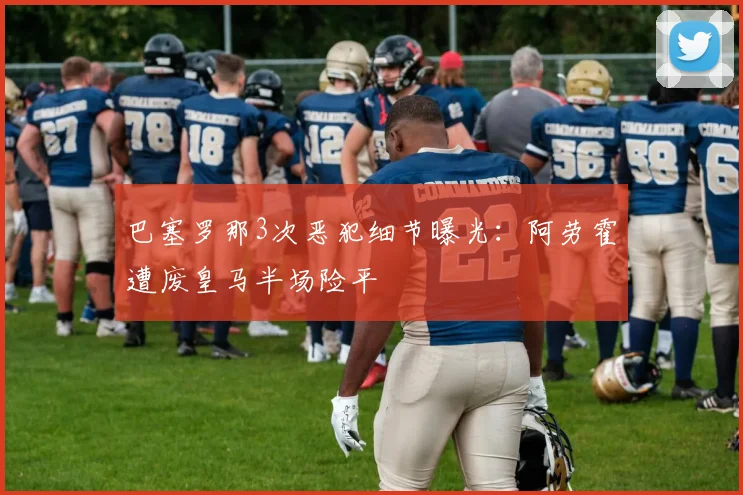 巴塞罗那3次恶犯细节曝光：阿劳霍遭废皇马半场险平