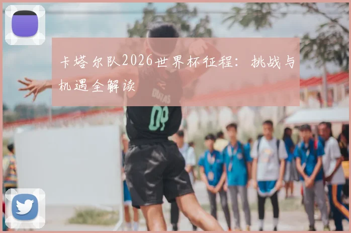 卡塔尔队2026世界杯征程:挑战与机遇全解读