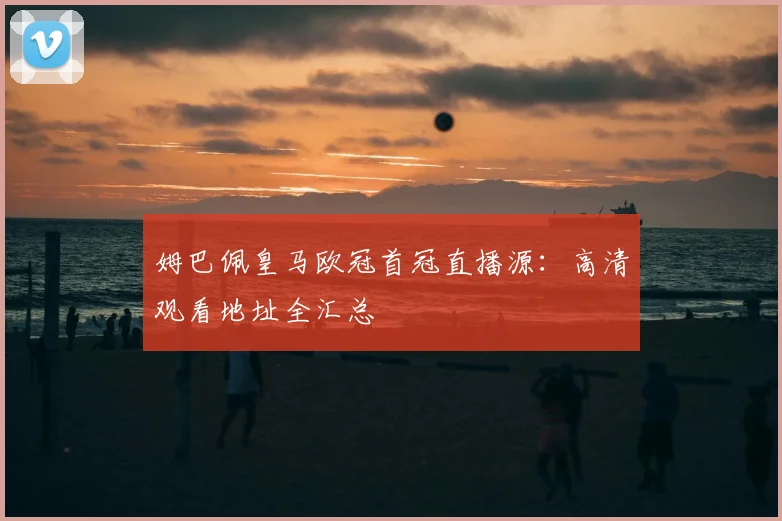 姆巴佩皇马欧冠首冠直播源：高清观看地址全汇总