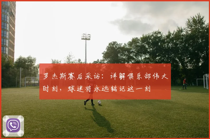 罗杰斯赛后采访:详解俱乐部伟大时刻,球迷将永远铭记这一刻