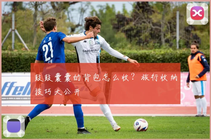 鼓鼓囊囊的背包怎么收？旅行收纳技巧大公开