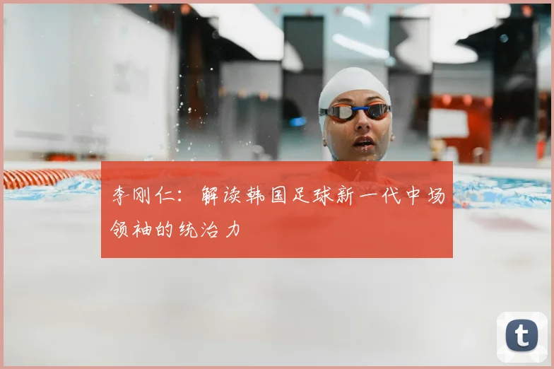 李刚仁：解读韩国足球新一代中场领袖的统治力