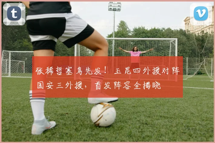 张稀哲塞鸟先发！玉昆四外援对阵国安三外援，首发阵容全揭晓