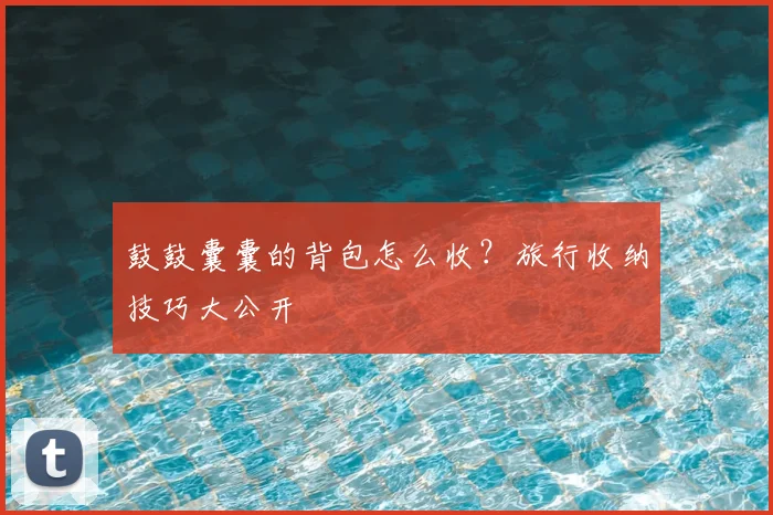 鼓鼓囊囊的背包怎么收？旅行收纳技巧大公开